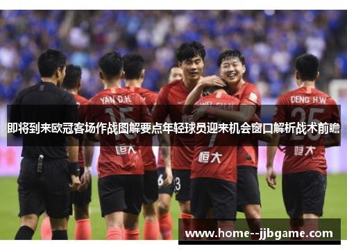 即将到来欧冠客场作战图解要点年轻球员迎来机会窗口解析战术前瞻 即将到来欧冠客场作战图解要点年轻球员迎来机会窗口解析战术前瞻