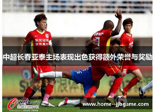 中超长春亚泰主场表现出色获得额外荣誉与奖励 中超长春亚泰主场表现出色获得额外荣誉与奖励