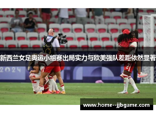 新西兰女足奥运小组赛出局实力与欧美强队差距依然显著 新西兰女足奥运小组赛出局实力与欧美强队差距依然显著