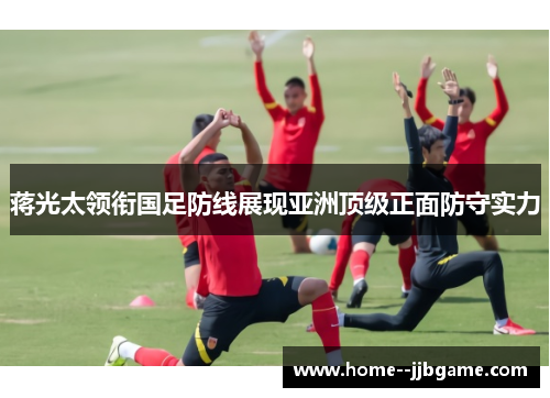 蒋光太领衔国足防线展现亚洲顶级正面防守实力 蒋光太领衔国足防线展现亚洲顶级正面防守实力